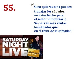 55. “Si no quieres o no puedes
trabajar los sábados,
no estas hecho para
el sector inmobiliario.
Se cierran más ventas
los sábados que
en el resto de la semana.”
 