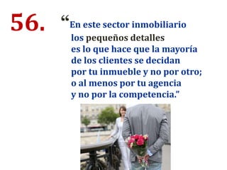 56. “En este sector inmobiliario
los pequeños detalles
es lo que hace que la mayoría
de los clientes se decidan
por tu inmueble y no por otro;
o al menos por tu agencia
y no por la competencia.”
 
