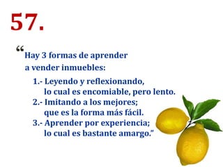 57.
“Hay 3 formas de aprender
a vender inmuebles:
1.- Leyendo y reflexionando,
lo cual es encomiable, pero lento.
2.- Imitando a los mejores;
que es la forma más fácil.
3.- Aprender por experiencia;
lo cual es bastante amargo.”
 