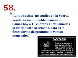 58.
“Aunque existe, no confíes en la Suerte.
Venderás un inmueble mañana si
llamas hoy a 10 clientes. Diez llamadas
la día son 60 a la semana. Esta es la
única forma de garantízate ventas
mensuales.”
 