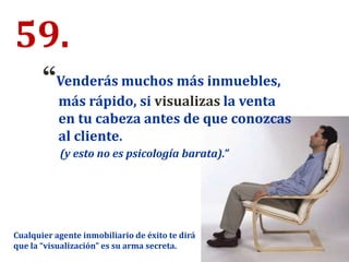 59.
“Venderás muchos más inmuebles,
más rápido, si visualizas la venta
en tu cabeza antes de que conozcas
al cliente.
(y esto no es psicología barata).”
Cualquier agente inmobiliario de éxito te dirá
que la “visualización” es su arma secreta.
 