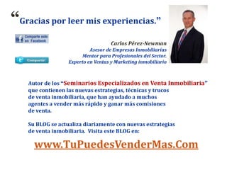 “Gracias por leer mis experiencias.”
Carlos Pérez-Newman
Asesor de Empresas Inmobiliarias
Mentor para Profesionales del Sector.
Experto en Ventas y Marketing inmobiliario
www.TuPuedesVenderMas.Com
Autor de los “Seminarios Especializados en Venta Inmobiliaria”
que contienen las nuevas estrategias, técnicas y trucos
de venta inmobiliaria, que han ayudado a muchos
agentes a vender más rápido y ganar más comisiones
de venta.
Su BLOG se actualiza diariamente con nuevas estrategias
de venta inmobiliaria. Visita este BLOG en:
 