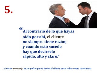 5.
“Al contrario de lo que hayas
oído por ahí, el cliente
no siempre tiene razón;
y cuando esto sucede
hay que decírselo
rápido, alto y claro.”
A veces una queja es un pulso que te hecha el cliente para saber como reaccionas.
 