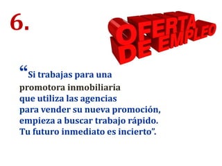 6.
“Si trabajas para una
promotora inmobiliaria
que utiliza las agencias
para vender su nueva promoción,
empieza a buscar trabajo rápido.
Tu futuro inmediato es incierto”.
 