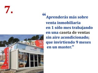7. “Aprenderás más sobre
venta inmobiliaria
en 1 sólo mes trabajando
en una caseta de ventas
sin aire acondicionado;
que invirtiendo 9 meses
en un master.”
 