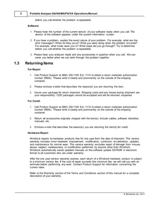 © Windrock, Inc. 2011
2 Portable Analyzer DA/HA/MA/PA/VA Operations Manual
before you call whether the problem is repeatable.
Software
1. Please have the number of the current version of your software ready when you call. The
version of the software appears under the system information screen.
2. If you have a problem, explain the exact nature of your problem. For example, what are the
error messages? When do they occur? What you were doing when the problem occurred?
For example, what mode were you in? What steps did you go through? Try to determine
before you call whether the problem is repeatable.
3. Please have your analyzer ready and any accessories in question when you call. We can
serve you better when we can work through the problem together.
1.3 Returning Items
For Repair
1. Call Product Support at (865) 330-1100 Ext. 1114 to obtain a return materials authorization
number (RMA). Please write it clearly and prominently on the outside of the shipping
container.
2. Please enclose a letter that describes the reason(s) you are returning the item.
3. Insure your package for return shipment. Shipping costs and any losses during shipment are
your responsibility. COD packages cannot be accepted and will be returned unopened.
For Credit
1. Call Product Support at (865) 330-1100 Ext. 1114 to obtain a return materials authorization
number (RMA). Please write it clearly and prominently on the outside of the shipping
container.
2. Return all accessories originally shipped with the item(s). Include cables, software diskettes,
manuals, etc.
3. Enclose a note that describes the reason(s) you are returning the item(s) for credit.
Hardware Repair
Windrock repairs its hardware products free for one year from the date of shipment. This service
warranty includes minor hardware improvement, modification, correction, re-calibration, updates,
and maintenance for normal wear. This service warranty excludes repair of damage from misuse,
abuse, neglect, carelessness, or modification performed by anyone other than Windrock.
Windrock automatically sends updated manuals on the software update CD-ROM in electronic
format to all customers who are under warranty.
After the one year service warranty expires, each return of a Windrock hardware product is subject
to a minimum service fee. If the cost of repair exceeds this minimum fee, we will call you with an
estimate before performing any work. Contact Product Support for information concerning the
current rates.
Refer to the Warranty section of the Terms and Conditions section of this manual for a complete
description of your warranty.
 