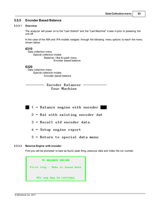 © Windrock, Inc. 2011
Data Collection menu 93
5.5.5 Encoder Based Balance
5.5.5.1 Overview
The analyzer will power on to the "Last Station" and the "Last Machine" it was in prior to powering the
unit off.
In the case of the /MA and /PA models navigate through the following menu options to reach the menu
shown below:
6310
Data collection menu
Special collection modes
Balancer / Bal & spark menu
Encoder based balance
6320
Data collection menu
Special collection modes
Encoder based balance
5.5.5.2 Balance Engine with encoder
First you will be prompted to take as found peak firing pressure data and index the run number.
 