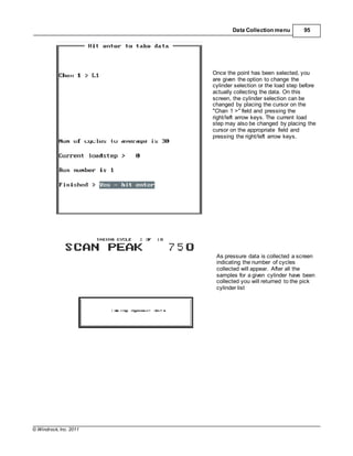 © Windrock, Inc. 2011
Data Collection menu 95
Once the point has been selected, you
are given the option to change the
cylinder selection or the load step before
actually collecting the data. On this
screen, the cylinder selection can be
changed by placing the cursor on the
"Chan 1 >" field and pressing the
right/left arrow keys. The current load
step may also be changed by placing the
cursor on the appropriate field and
pressing the right/left arrow keys.
As pressure data is collected a screen
indicating the number of cycles
collected will appear. After all the
samples for a given cylinder have been
collected you will returned to the pick
cylinder list
 