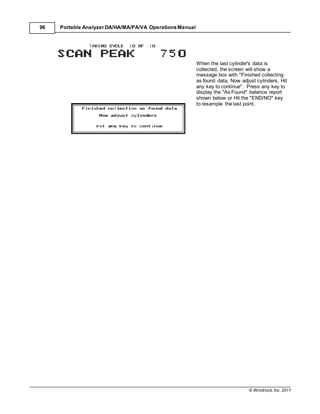 © Windrock, Inc. 2011
96 Portable Analyzer DA/HA/MA/PA/VA Operations Manual
When the last cylinder's data is
collected, the screen will show a
message box with "Finished collecting
as found data, Now adjust cylinders, Hit
any key to continue". Press any key to
display the "As Found" balance report
shown below or Hit the "END/NO" key
to resample the last point.
 