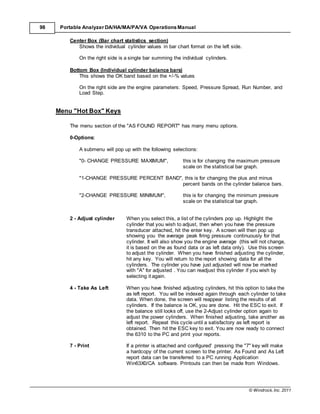 © Windrock, Inc. 2011
98 Portable Analyzer DA/HA/MA/PA/VA Operations Manual
Center Box (Bar chart statistics section)
Shows the individual cylinder values in bar chart format on the left side.
On the right side is a single bar summing the individual cylinders.
Bottom Box (Individual cylinder balance bars)
This shows the OK band based on the +/-% values
On the right side are the engine parameters: Speed, Pressure Spread, Run Number, and
Load Step.
Menu "Hot Box" Keys
The menu section of the "AS FOUND REPORT" has many menu options.
0-Options:
A submenu will pop up with the following selections:
"0- CHANGE PRESSURE MAXIMUM", this is for changing the maximum pressure
scale on the statistical bar graph.
"1-CHANGE PRESSURE PERCENT BAND", this is for changing the plus and minus
percent bands on the cylinder balance bars.
"2-CHANGE PRESSURE MINIMUM", this is for changing the minimum pressure
scale on the statistical bar graph.
2 - Adjust cylinder When you select this, a list of the cylinders pop up. Highlight the
cylinder that you wish to adjust, then when you have the pressure
transducer attached, hit the enter key. A screen will then pop up
showing you the average peak firing pressure continuously for that
cylinder. It will also show you the engine average (this will not change,
it is based on the as found data or as left data only). Use this screen
to adjust the cylinder. When you have finished adjusting the cylinder,
hit any key. You will return to the report showing data for all the
cylinders. The cylinder you have just adjusted will now be marked
with "A" for adjusted . You can readjust this cylinder if you wish by
selecting it again.
4 - Take As Left When you have finished adjusting cylinders, hit this option to take the
as left report. You will be indexed again through each cylinder to take
data. When done, the screen will reappear listing the results of all
cylinders. If the balance is OK, you are done. Hit the ESC to exit. If
the balance still looks off, use the 2-Adjust cylinder option again to
adjust the power cylinders. When finished adjusting, take another as
left report. Repeat this cycle until a satisfactory as left report is
obtained. Then hit the ESC key to exit. You are now ready to connect
the 6310 to the PC and print your reports.
7 - Print If a printer is attached and configured' pressing the "7" key will make
a hardcopy of the current screen to the printer. As Found and As Left
report data can be transferred to a PC running Application
Win63X0/CA software. Printouts can then be made from Windows.
 