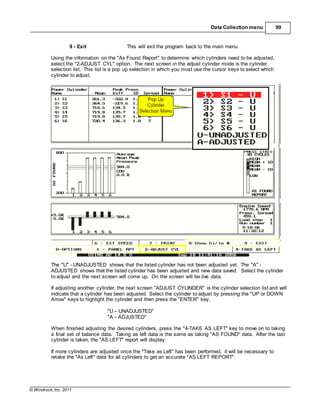 © Windrock, Inc. 2011
Data Collection menu 99
9 - Exit This will exit the program back to the main menu
Using the information on the "As Found Report" to determine which cylinders need to be adjusted,
select the "2-ADJUST CYL" option. The next screen in the adjust cylinder mode is the cylinder
selection list. This list is a pop up selection in which you must use the cursor keys to select which
cylinder to adjust.
The "U" - UNADJUSTED shows that the listed cylinder has not been adjusted yet. The "A" -
ADJUSTED shows that the listed cylinder has been adjusted and new data saved. Select the cylinder
to adjust and the next screen will come up. On the screen will be live data.
If adjusting another cylinder, the next screen "ADJUST CYLINDER" is the cylinder selection list and will
indicate that a cylinder has been adjusted. Select the cylinder to adjust by pressing the "UP or DOWN
Arrow" keys to highlight the cylinder and then press the "ENTER" key.
"U – UNADJUSTED"
"A – ADJUSTED"
When finished adjusting the desired cylinders, press the "4-TAKE AS LEFT" key to move on to taking
a final set of balance data. Taking as left data is the same as taking "AS FOUND" data. After the last
cylinder is taken, the "AS LEFT" report will display.
If more cylinders are adjusted once the "Take as Left" has been performed, it will be necessary to
retake the "As Left" data for all cylinders to get an accurate "AS LEFT REPORT".
 