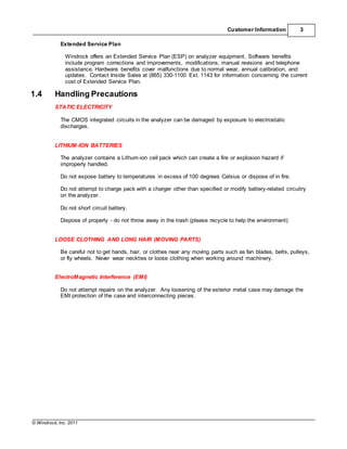 © Windrock, Inc. 2011
Customer Information 3
Extended Service Plan
Windrock offers an Extended Service Plan (ESP) on analyzer equipment. Software benefits
include program corrections and improvements, modifications, manual revisions and telephone
assistance. Hardware benefits cover malfunctions due to normal wear, annual calibration, and
updates. Contact Inside Sales at (865) 330-1100 Ext. 1143 for information concerning the current
cost of Extended Service Plan.
1.4 Handling Precautions
STATIC ELECTRICITY
The CMOS integrated circuits in the analyzer can be damaged by exposure to electrostatic
discharges.
LITHIUM-ION BATTERIES
The analyzer contains a Lithum-ion cell pack which can create a fire or explosion hazard if
improperly handled.
Do not expose battery to temperatures in excess of 100 degrees Celsius or dispose of in fire.
Do not attempt to charge pack with a charger other than specified or modify battery-related circuitry
on the analyzer.
Do not short circuit battery.
Dispose of properly - do not throw away in the trash (please recycle to help the environment)
LOOSE CLOTHING AND LONG HAIR (MOVING PARTS)
Be careful not to get hands, hair, or clothes near any moving parts such as fan blades, belts, pulleys,
or fly wheels. Never wear neckties or loose clothing when working around machinery.
ElectroMagnetic Interference (EMI)
Do not attempt repairs on the analyzer. Any loosening of the exterior metal case may damage the
EMI protection of the case and interconnecting pieces.
 