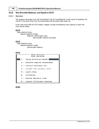 © Windrock, Inc. 2011
106 Portable Analyzer DA/HA/MA/PA/VA Operations Manual
5.5.6 Non-Encoder Balance, and Spark in 6310
5.5.6.1 Overview
The analyzer will power on to the "Last Station" and the "Last Machine" it was in prior to powering the
unit off. In the case of the /CA, the screen below will be shown after power up.
In the case of the /MA and /PA models, navigate through the following menu options to reach this
menu shown below:
6310
Data collection menu
Special collection modes
Balancer / Bal & spark menu
Non-encoder balance and spark
6310
Data collection menu
Special collection modes
Non-encoder balance
6310
6320
 