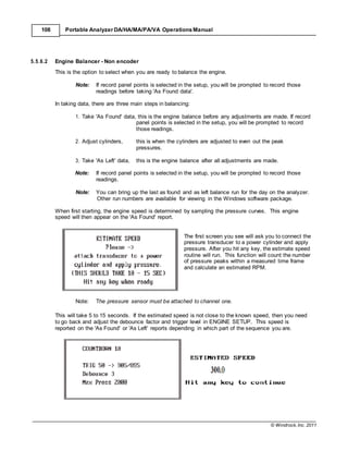 © Windrock, Inc. 2011
108 Portable Analyzer DA/HA/MA/PA/VA Operations Manual
5.5.6.2 Engine Balancer - Non encoder
This is the option to select when you are ready to balance the engine.
Note: If record panel points is selected in the setup, you will be prompted to record those
readings before taking 'As Found data'.
In taking data, there are three main steps in balancing:
1. Take 'As Found' data, this is the engine balance before any adjustments are made. If record
panel points is selected in the setup, you will be prompted to record
those readings.
2. Adjust cylinders, this is when the cylinders are adjusted to even out the peak
pressures.
3. Take 'As Left' data, this is the engine balance after all adjustments are made.
Note: If record panel points is selected in the setup, you will be prompted to record those
readings.
Note: You can bring up the last as found and as left balance run for the day on the analyzer.
Other run numbers are available for viewing in the Windows software package.
When first starting, the engine speed is determined by sampling the pressure curves. This engine
speed will then appear on the 'As Found' report.
The first screen you see will ask you to connect the
pressure transducer to a power cylinder and apply
pressure. After you hit any key, the estimate speed
routine will run. This function will count the number
of pressure peaks within a measured time frame
and calculate an estimated RPM.
Note: The pressure sensor must be attached to channel one.
This will take 5 to 15 seconds. If the estimated speed is not close to the known speed, then you need
to go back and adjust the debounce factor and trigger level in ENGINE SETUP. This speed is
reported on the 'As Found' or 'As Left' reports depending in which part of the sequence you are.
 