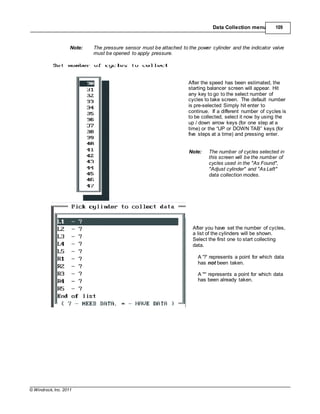 © Windrock, Inc. 2011
Data Collection menu 109
Note: The pressure sensor must be attached to the power cylinder and the indicator valve
must be opened to apply pressure.
After the speed has been estimated, the
starting balancer screen will appear. Hit
any key to go to the select number of
cycles to take screen. The default number
is pre-selected Simply hit enter to
continue. If a different number of cycles is
to be collected, select it now by using the
up / down arrow keys (for one step at a
time) or the “UP or DOWN TAB” keys (for
five steps at a time) and pressing enter.
Note: The number of cycles selected in
this screen will be the number of
cycles used in the "As Found",
"Adjust cylinder" and "As Left"
data collection modes.
After you have set the number of cycles,
a list of the cylinders will be shown.
Select the first one to start collecting
data.
A '?' represents a point for which data
has not been taken.
A '*' represents a point for which data
has been already taken.
 