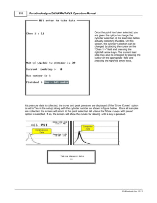 © Windrock, Inc. 2011
110 Portable Analyzer DA/HA/MA/PA/VA Operations Manual
Once the point has been selected, you
are given the option to change the
cylinder selection or the load step before
actually collecting the data. On this
screen, the cylinder selection can be
changed by placing the cursor on the
"Chan 1 >" field and pressing the
right/left arrow keys. The current load
step may also be changed by placing the
cursor on the appropriate field and
pressing the right/left arrow keys.
As pressure data is collected, the curve and peak pressure are displayed (if the 'Show Curves' option
is set to Yes in the setup) along with the cylinder number as shown in figure below. Once all samples
are collected, the screen will return to the point selection list unless the 'Show curves with pause'
option is selected. If so, the screen will show the curves for viewing until a key is pressed.
 