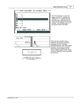 © Windrock, Inc. 2011
Data Collection menu 111
The "Pick Cylinder" screen will
appear and the "?" indicator will
change to a "*" showing that the
data has been collected and the
cursor bar will advance to the next
cylinder. Any cylinders with a "?"
still require data to be taken.
When the last cylinder's data is
collected, the screen will show a
message box with "Finished
collecting as found data, Now adjust
cylinders, Hit any key to continue".
Press any key to display the "As
Found" balance report shown below
or Hit the "END/NO" key to resample
the last point.
 