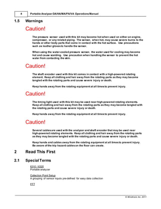 © Windrock, Inc. 2011
4 Portable Analyzer DA/HA/MA/PA/VA Operations Manual
1.5 Warnings
Caution!
The pressure sensor used with this kit may become hot when used on either an engine,
compressor, or any related piping. The sensor, when hot, may cause severe burns to the
hands or other body parts that come in contact with the hot surface. Use precautions
such as leather glovesto handle the sensor.
When using the water-cooled pressure sensor, the water used for cooling may become
hot and cause scalding. Use precaution when handling the sensor to prevent the hot
water from contacting the skin.
Caution!
The shaft encoder used with this kit comes in contact with a high-powered rotating
element. Keep all clothing and hair away from the rotating parts as they may become
tangled with the rotating parts and cause severe injury or death.
Keep hands away from the rotating equipment at all timesto prevent injury.
Caution!
The timing light used with this kit may be used near high-powered rotating elements.
Keep all clothing and hair away from the rotating parts as they may become tangled with
the rotating parts and cause severe injury or death.
Keep hands away from the rotating equipment at all timesto prevent injury.
Caution!
Several cablesare used with the analyzer and shaft encoder that may be used near
high-powered rotating elements. Keep all clothing and hair away from the rotating parts
as they may become tangled with the rotating parts and cause severe injury or death.
Keep hands and cables away from the rotating equipment at all timesto prevent injury.
Be aware of the trip hazard cableson the floor can create.
2 Read This First
2.1 SpecialTerms
6310 / 6320
Portable analyzer
Collection Point Setup
A grouping of sensor inputs pre-defined for easy data collection
FFT
 