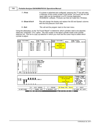 © Windrock, Inc. 2011
114 Portable Analyzer DA/HA/MA/PA/VA Operations Manual
7 - Print If a printer is attached and configured' pressing the "7" key will make
a hardcopy of the current screen to the printer. As Found and As Left
report data can be transferred to a PC running Application
Win63X0/CA software. Printouts can then be made from Windows.
8 - Show hi/lo # This will change the display and replace the SD and Spread columns
with the hi/lo pressure count data
9 - Exit This will exit the program back to the main menu
Using the information on the "As Found Report" to determine which cylinders need to be adjusted,
select the "2-ADJUST CYL" option. The next screen in the adjust cylinder mode is the cylinder
selection list. This list is a pop up selection in which you must use the cursor keys to select which
cylinder to adjust.
 