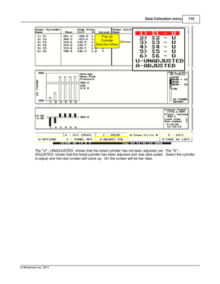 © Windrock, Inc. 2011
Data Collection menu 115
The "U" - UNADJUSTED shows that the listed cylinder has not been adjusted yet. The "A" -
ADJUSTED shows that the listed cylinder has been adjusted and new data saved. Select the cylinder
to adjust and the next screen will come up. On the screen will be live data.
 