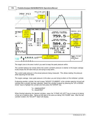 © Windrock, Inc. 2011
116 Portable Analyzer DA/HA/MA/PA/VA Operations Manual
The target zone is the area in which you want to keep the peak pressure within.
The cylinder balance bar shows where the current cylinder's pressure is relative to the engine average.
It also shows the OK band that you are trying to stay within.
The current peak pressure is the actual pressure being measured. This allows reading the pressure
while adjusting the fuel valve.
The engine average mean peak pressure is the value you are trying to attain on this individual cylinder.
If adjusting another cylinder, the next screen "ADJUST CYLINDER" is the cylinder selection list and will
indicate that a cylinder has been adjusted. Select the cylinder to adjust by pressing the "UP or DOWN
Arrow" keys to highlight the cylinder and then press the "ENTER" key.
"U – UNADJUSTED"
"A – ADJUSTED"
When finished adjusting the desired cylinders, press the "4-TAKE AS LEFT" key to move on to taking
a final set of balance data. Taking as left data is the same as taking "AS FOUND" data. After the last
cylinder is taken, the "AS LEFT" report will display.
 