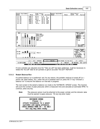 © Windrock, Inc. 2011
Data Collection menu 117
If more cylinders are adjusted once the "Take as Left" has been performed, it will be necessary to
retake the "As Left" data for all cylinders to get an accurate "AS LEFT REPORT".
5.5.6.3 Restart Balance Run
If a partial balance run is performed and, for any reason, the portable analyzer is turned off (i.e –
phone call, dead battery, etc.), when the unit is powered back on, press the “3” key “3-rEstart a
balance run” to resume the balance run that was in progress.
The next screen in the restart a balance run mode is the “ESTIMATE SPEED” screen. This function
will count the number of peak pressures within a measured time and calculate an estimated RPM. To
continue, press any key.
Note: The pressure sensor must be attached to the power cylinder and the indicator valve
must be opened to apply pressure. “Hit any key when ready”.
 