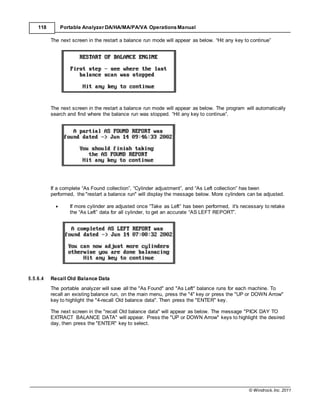 © Windrock, Inc. 2011
118 Portable Analyzer DA/HA/MA/PA/VA Operations Manual
The next screen in the restart a balance run mode will appear as below. “Hit any key to continue”
The next screen in the restart a balance run mode will appear as below. The program will automatically
search and find where the balance run was stopped. “Hit any key to continue”.
If a complete “As Found collection”, “Cylinder adjustment”, and “As Left collection” has been
performed, the "restart a balance run" will display the message below. More cylinders can be adjusted.
 If more cylinder are adjusted once “Take as Left” has been performed, it's necessary to retake
the “As Left” data for all cylinder, to get an accurate “AS LEFT REPORT”.
5.5.6.4 Recall Old Balance Data
The portable analyzer will save all the "As Found" and "As Left" balance runs for each machine. To
recall an existing balance run, on the main menu, press the "4" key or press the "UP or DOWN Arrow"
key to highlight the "4-recall Old balance data". Then press the "ENTER" key.
The next screen in the "recall Old balance data" will appear as below. The message "PICK DAY TO
EXTRACT BALANCE DATA" will appear. Press the "UP or DOWN Arrow" keys to highlight the desired
day, then press the "ENTER" key to select.
 