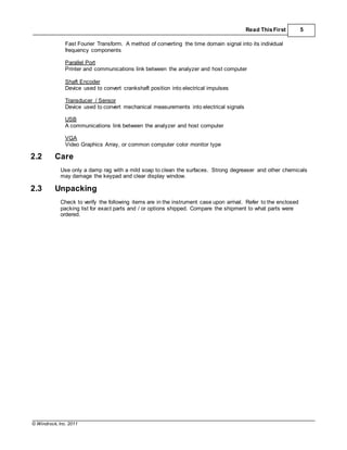 © Windrock, Inc. 2011
Read ThisFirst 5
Fast Fourier Transform. A method of converting the time domain signal into its individual
frequency components
Parallel Port
Printer and communications link between the analyzer and host computer
Shaft Encoder
Device used to convert crankshaft position into electrical impulses
Transducer / Sensor
Device used to convert mechanical measurements into electrical signals
USB
A communications link between the analyzer and host computer
VGA
Video Graphics Array, or common computer color monitor type
2.2 Care
Use only a damp rag with a mild soap to clean the surfaces. Strong degreaser and other chemicals
may damage the keypad and clear display window.
2.3 Unpacking
Check to verify the following items are in the instrument case upon arrival. Refer to the enclosed
packing list for exact parts and / or options shipped. Compare the shipment to what parts were
ordered.
 