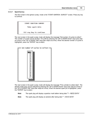 © Windrock, Inc. 2011
Data Collection menu 123
5.5.6.7 Spark Survey
The first screen in the ignition survey mode is the "START IGNITION SURVEY" screen. Press any key
to continue.
The next screen in the spark survey mode will display the message "Set number of cycles to collect".
The number of cycles can be set from 10 to 250 by pressing the "UP or DOWN Arrow" keys (one step
at a time) or the "UP or DOWN TAB" keys (five steps at a time). When the desired number of cycles is
highlighted, press the "ENTER" key to select.
The next screen in the spark survey mode will display the message "Pick cylinder to collect data". The
desired spark plug can be selected by pressing the "UP or DOWN Arrow" keys (one step at a time) or
the "UP or DOWN TAB" keys (five steps at a time). When the desired spark plu is highlighted, press
the "ENTER" key to select.
Note: The spark plug will display a question mark before taking data "? – NEED DATA"
Note: The spark plug will display an asterisk after taking data "* - HAVE DATA"
 