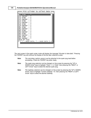 © Windrock, Inc. 2011
124 Portable Analyzer DA/HA/MA/PA/VA Operations Manual
The next screen in the spark survey mode will display the message "Hit enter to take data". Pressing
the "ENTER" key will continue the display of the live data collection screen.
Note: The secondary ignition sensor must be attached to the spark plug lead before
proceeding. Press the "ENTER" key when ready.
Note: The spark plug selection can be changed on this screen by pressing the "UP or
DOWN Arrow" keys to highlight "Chan 1 > L1 Side", then pressing the "RIGHT or
LEFT Arrow" keys to select the desired spark plug.
Note: The loadstep selection can be changed on this screen by pressing the "UP or DOWN
Arrow" keys to highlight "Current loadstep > 0", then pressing the "RIGHT or LEFT
Arrow" keys to select the desired loadstep.
 