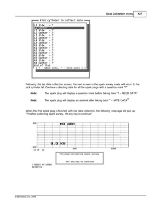 © Windrock, Inc. 2011
Data Collection menu 127
Following the live data collection screen, the next screen in the spark survey mode will return to the
pick cylinder list. Continue collecting data for all the spark plugs with a question mark "?"
Note: The spark plug will display a question mark before taking data "? – NEED DATA"
Note: The spark plug will display an asterisk after taking data "* - HAVE DATA"
When the final spark plug is finished with live data collection, the following message will pop up:
"Finished collecting spark survey, Hit any key to continue"
 