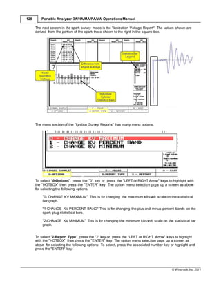 © Windrock, Inc. 2011
128 Portable Analyzer DA/HA/MA/PA/VA Operations Manual
The next screen in the spark survey mode is the "Ionization Voltage Report". The values shown are
derived from the portion of the spark trace shown to the right in the square box.
The menu section of the "Ignition Survey Reports" has many menu options.
To select "0-Options", press the "0" key or press the "LEFT or RIGHT Arrow" keys to highlight with
the "HOTBOX" then press the "ENTER" key. The option menu selection pops up a screen as above
for selecting the following options:
"0- CHANGE KV MAXIMUM" This is for changing the maximum kilo-volt scale on the statistical
bar graph.
"1-CHANGE KV PERCENT BAND" This is for changing the plus and minus percent bands on the
spark plug statistical bars.
"2-CHANGE KV MINIMUM" This is for changing the minimum kilo-volt scale on the statistical bar
graph.
To select "2-Report Type", press the "2" key or press the "LEFT or RIGHT Arrow" keys to highlight
with the "HOTBOX" then press the "ENTER" key. The option menu selection pops up a screen as
above for selecting the following options: To select, press the associated number key or highlight and
press the "ENTER" key.
 