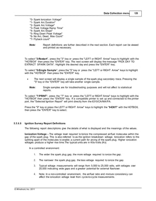 © Windrock, Inc. 2011
Data Collection menu 129
"0- Spark Ionization Voltage"
"1- Spark Arc Duration"
"2- Spark Arc Voltage"
"3- Peak Voltage Ramp Time"
"4- Spark Arc Slope"
"5- Ring Down Peak Voltage"
"6- No Arc, Dead, Max Count"
"7- Flyback count"
Note: Report definitions are further described in the next section. Each report can be viewed
and printed as necessary.
To select "3-Restart", press the "3" key or press the "LEFT or RIGHT Arrow" keys to highlight with the
"HOTBOX" then press the "ENTER" key. The next screen will display the message "PICK DAY TO
EXTRACT SPARK DATA". Highlight the desired day and press the "ENTER" key.
To select "5-Single Sample", press the "5" key or press the "LEFT or RIGHT Arrow" keys to highlight
with the "HOTBOX" then press the "ENTER" key.
 The next screen will display a single sample of the spark plug secondary trace. Pressing the
"5" key or the "ENTER" key will take another single sample.
Note: Single samples are for troubleshooting purposes and will not affect to statistical
reports.
To select "7-PRINT", press the "7" key or press the "LEFT or RIGHT Arrow" keys to highlight with the
"HOTBOX" then press the "ENTER" key. If a compatible printer is set up and connected to the printer
port, the "Selected Ignition Report" will print directly from the 6310/CA/MA/PA.
Press the "9" key or press the LEFT or RIGHT Arrow" keys to highlight the "9-EXIT" with the HOTBOX,
then press the "ENTER" key to select.
5.5.6.8 Ignition Survey Report Definitions
The following report descriptions give the details of what is displayed and the meanings of the values.
Ionization Voltage – The voltage level required to Ionize the compressed air/fuel molecules within the
gap of the spark plug. This is also referred to as the ignition breakdown voltage. Ionization refers to the
splitting apart of the molecules to enable a current path for arcing of the spark plug. Higher ionization
voltages produce a higher rise time.The typical units are in Kilo-Volts (Kv).
In a controlled environment:
1. The wider the spark plug gap, the more voltage required to ionize the gap.
2. The narrower the spark plug gap, the less voltage required to ionize the gap.
3. Typical voltage measurements will range from 5,000 to 25,000 volts, with voltages over
20,000 indicating wide gaps and a greater potential for external flashover.
4. Note: In a non-controlled environment, the air/fuel ratio and mixture consistency can
affect the ionization voltage level from cycle-to-cycle measurements.
 