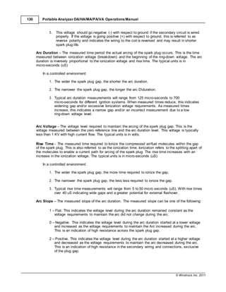 © Windrock, Inc. 2011
130 Portable Analyzer DA/HA/MA/PA/VA Operations Manual
5. This voltage should go negative (-) with respect to ground if the secondary circuit is wired
properly. If the voltage is going positive (+) with respect to ground, this is referred to as
reverse polarity and indicates the wiring to the coil is reversed and may result in shorter
spark plug life.
Arc Duration – The measured time period the actual arcing of the spark plug occurs. This is the time
measured between ionization voltage (breakdown) and the beginning of the ring-down voltage. The arc
duration is inversely proportional to the ionization voltage and rise time. The typical units is in
micro-seconds (uS)
In a controlled environment:
1. The wider the spark plug gap, the shorter the arc duration.
2. The narrower the spark plug gap, the longer the arc Dduration.
3. Typical arc duration measurements will range from 125 micro-seconds to 700
micro-seconds for different ignition systems. When measured times reduce, this indicates
widening gap and/or excessive Ionization voltage requirements. As measured times
increase, this indicates a narrow gap and/or an incorrect measurement due to a low
ring-down voltage level.
Arc Voltage – The voltage level required to maintain the arcing of the spark plug gap. This is the
voltage measured between the zero reference line and the arc duration level. This voltage is typically
less than 1 KV with high current flow. The typical units is in volts.
Rise Time - The measured time required to Ionize the compressed air/fuel molecules within the gap
of the spark plug. This is also referred to as the ionization time. Ionization refers to the splitting apart of
the molecules to enable a current path for arcing of the spark plug. The rise time increases with an
increase in the ionization voltage. The typical units is in micro-seconds (uS)
In a controlled environment:
1. The wider the spark plug gap, the more time required to ionize the gap.
2. The narrower the spark plug gap, the less less required to ionize the gap.
3. Typical rise time measurements will range from 5 to 50 micro seconds (uS). With rise times
over 40 uS indicating wide gaps and a greater potential for external flashover.
Arc Slope – The measured slope of the arc duration. The measured slope can be one of the following:
1 – Flat. This indicates the voltage level during the arc duration remained constant as the
voltage requirements to maintain the arc did not change during the arc.
0 – Negative. This indicates the voltage level during the arc duration started at a lower voltage
and increased as the voltage requirements to maintain the Arc increased during the arc.
This is an indication of high resistance across the spark plug gap.
2 – Positive. This indicates the voltage level during the arc duration started at a higher voltage
and decreased as the voltage requirements to maintain the arc decreased during the arc.
This is an indication of high resistance in the secondary wiring and connections, exclusive
of the plug gap.
 