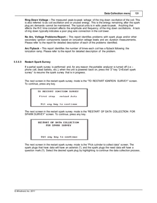 © Windrock, Inc. 2011
Data Collection menu 131
Ring Down Voltage – The measured peak-to-peak voltage of the ring down oscillation of the coil. This
is also referred to as coil oscillation and or unused energy. This is the energy remaining after the spark
plug arc demands cannot be maintained. The typical units is in volts peak-to-peak. Anything that
affects the R-C time constant affects the amplitude and frequency of the ring down oscillations. A lack
of ring down typically indicates a poor plug wire connection in the coil tower.
No Arc, Voltage Problems Report – This report identifies problems with spark plugs and/or other
secondary ignition components based on ionization voltage levels and arc duration measurements.
Please refer to the report for detailed description of each of the problems identified.
Arc Flyback – This report identifies the number of times each coil has a flyback following the
ionization ramp. Please refer to the report for detailed description of the problem.
5.5.6.9 Restart Spark Survey
If a partial spark survey is performed and, for any reason the portable analyzer is turned off (i.e –
phone call, dead battery, etc.), when the unit is powered back on, press the “2” key “2-rEstart spark
survey” to resume the spark survey that is in progress.
The next screen in the restart spark survey mode is the “TO RESTART IGNITION SURVEY” screen.
To continue, press any key.
The next screen in the restart spark survey mode is the “RESTART OF DATA COLLECTION FOR
SPARK SURVEY” screen. To continue, press any key.
The next screen in the restart spark survey mode is the “Pick cylinder to collect data” screen. The
spark plugs that have data will have an asterisk (*), and the spark plugs the need data will have a
question mark (?). Select the desired spark plug by highlighting to continue the data collection process.
 