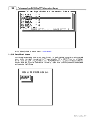 © Windrock, Inc. 2011
132 Portable Analyzer DA/HA/MA/PA/VA Operations Manual
At this point continue as normal during a spark survey.
5.5.6.10 Recall Spark Survey
The portable analyzer will save all the "Spark Surveys" for each machine. To recall an existing spark
survey on the main spark menu, press the "3" key or press the "UP or DOWN Arrow" key to highlight
the "3 – recall Old spark survey" and then press the "ENTER" key. A popup box will display all dates
for data taken and stored on the analyzer. Use the up / down arrow keys to highlight the date to view
and press the ENTER key.
 