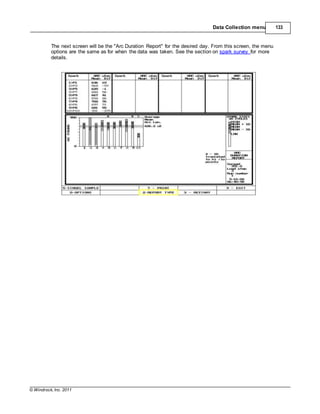 © Windrock, Inc. 2011
Data Collection menu 133
The next screen will be the "Arc Duration Report" for the desired day. From this screen, the menu
options are the same as for when the data was taken. See the section on spark survey for more
details.
 