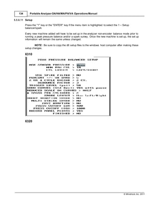 © Windrock, Inc. 2011
134 Portable Analyzer DA/HA/MA/PA/VA Operations Manual
5.5.6.11 Setup
Press the "1" key or the "ENTER" key if the menu item is highlighted to select the 1 – Setup
balancer/spark
Every new machine added will have to be set up in the analyzer non-encoder balance mode prior to
running a peak pressure balance and/or a spark survey. Once the new machine is set up, the set up
information will remain the same unless changed.
NOTE: Be sure to copy the d6 setup files to the windows host computer after making these
setup changes.
6310
6320
 