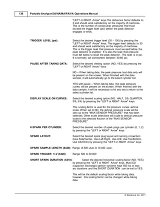 © Windrock, Inc. 2011
136 Portable Analyzer DA/HA/MA/PA/VA Operations Manual
"LEFT or RIGHT Arrow" keys The debounce factor defaults to
3 and should work satisfactory on the majority of machines.
This is the number of consecutive pressures that must
exceed the trigger level (psi) before the peak detector
engages or ends.
TRIGGER LEVEL (psi): Select the desired trigger level (30 – 100) by pressing the
"LEFT or RIGHT Arrow" keys. The trigger level defaults to 30
and should work satisfactory on the majority of machines.
This is the trigger level that pressure must exceed before the
peak detector is enabled. It is also the level that pressure
must fall below to reset the peak detector. The level is in psi.
It is normally set somewhere between 30-60 psi.
PAUSE AFTER TAKING DATA: Select the desired viewing option (NO, YES) by pressing the
"LEFT or RIGHT Arrow" keys
NO – When taking data, the peak pressure text data only will
be present on the screen. When finished with the data
sample, it will automatically go to the select cylinder list.
YES with pause – When taking data, the peak pressure
curves will be present on the screen. When finished with the
data sample, it will be necessary to hit any key to return to the
select cylinder list.
DISPLAY SCALE ON CURVES: Select the desired scaling option (NO, HALF, 3/8, QUARTER,
5/8, 3/4) by pressing the "LEFT or RIGHT Arrow" keys
This scaling factor is used for the pressure curves vertical
scale. When set to NO, the vertical pressure scale will be
zero up to the "MAX SENSOR PRESSURE" that has been
selected. Other scale selections will scale to vertical pressure
scale to the selected fraction of the "MAX SENSOR
PRESSURE"
# SPARK PER CYLINDER: Select the desired number of spark plugs per cylinder (0, 1, 2)
by pressing the "LEFT or RIGHT Arrow" keys
SPARK LAYOUT: Select the desired spark plug layout and naming convention
(Use Side/Center, Use Left Right, Use A/B, Use Top/Bottom,
Use CS/OCS) by pressing the "LEFT or RIGHT Arrow" keys
SPARK SAMPLE LENGTH (6320): Range of 500 usec to 10,400 usec.
SPARK TRIGGER +/-V (6320): Range 500 to 50,000
SHORT SPARK DURATION (6310): Select the desired horizontal scaling factor (NO, YES)
by pressing the "LEFT or RIGHT Arrow" keys. Most CD
(capacitor discharge) ignition systems have 500 Us or less
arc durations and the SHORT DURATION can be set to YES.
This will be the default scaling factor while taking data,
however, this scaling factor can be changed while taking
data.
 