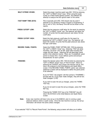 © Windrock, Inc. 2011
Data Collection menu 137
MULTI STRIKE SPARK: Select the proper machine spark type (NO, YES) by pressing
the "LEFT or RIGHT Arrow" keys. When using the spark
survey on a Multi Strike Ignition system, the software will
attempt to analyze the first ignition event of the series.
FAST RAMP TIME (6310): This is typically set to NO. YES should only be used if
directed so by Windrock Product Support or Engineering. If
this is set to YES, the Ramp Time will not be shown on the
reports.
PRESS CUTOFF LOW: Select the low pressure cutoff value for the report by pressing
the “LEFT or RIGHT Arrow” key. The balancer will report the
number of cycles that the peak pressure was below the low
cutoff value.
PRESS CUTOFF HIGH: Select the high pressure cutoff value for the report by
pressing the “LEFT or RIGHT Arrow” key. The balancer will
report the number of cycles that the peak pressure was above
the high cutoff value.
RECORD PANEL POINTS: Select the PANEL POINT OPTION (NO, YES) by pressing
the “LEFT or RIGHT Arrow” key. Selecting “YES” will allow
recording “as found” and “as left” panel data including fuel
usage and bsfc values. Selecting NO will deactivate panel
points in the collection routine. There are 12 predefined panel
points to choose from. 6 user defined points and exhaust
temperatures for each cylinder.
FINISHED: Select the desired option (NO, YES hit enter) by pressing the
"LEFT or RIGHT Arrow" keys. If "YES hit enter", follow by
pressing the "ENTER" key to finish the machine set up, and
return the analyzer to the initial Balance and Spark Menu
screen. If the RECORD PANEL POINTS option was selected,
additional screens will be displayed to define the panel points
to be selected.
If you hit "ESC", the program will then prompt a "WARNING –
Escape was hit - If you have made changes, they will be lost.
Save changes? (Y/N)"
If you want to save the set up changes, press the "HOME-
YES" key
If you do not want to save the set up changes, press the "END-
NO" key
Pressing the "HOME-YES" key or the "END-NO" key will
return the 6310/CA to the initial Balance and Spark Menu
screen.
Note: Every new machine will have to be set up in the 63X0/CA prior to running a peak
pressure balance and/or a spark survey. Once the new machine is set up, the set up
information will remain the same unless changed.
If you selected "YES" to "Record Panel Points", the following setup screens will allow you to define
 