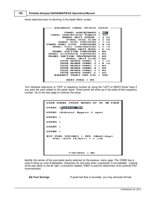© Windrock, Inc. 2011
138 Portable Analyzer DA/HA/MA/PA/VA Operations Manual
those selections prior to returning to the Spark Menu screen.
Turn individual selections to “YES” or sequence number by using the "LEFT or RIGHT Arrow" keys if
you want the point added to the panel report. Panel points will show up in the order of their sequence
number. Go to the next page to continue the setup.
Identify the names of the user panel points selected on the previous menu page. The HOME key is
used to bring up a list of alphabetic characters for text entry when a keyboard is not available. Looking
at the rear panel to the far right, a connector labeled "KBD" is used for attachment of an external PS2
stylekeyboard.
Est Fuel Savings: If panel fuel flow is recorded, you may estimate the fuel
 