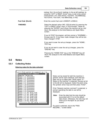 © Windrock, Inc. 2011
Data Collection menu 139
savings from the as found readings to the as left readings by
using the "LEFT or RIGHT Arrow" keys, to tab to the correct
measurement unit. (YES ft3/min, Yes ft3/hr, Yes MMft3/day,
Yes m3/min, Yes m3/hr, Yes MMm3/day, or No).
Fuel Cost ($/unit): Enter the current fuel cost in $/MSCF or $/Mm3.
FINISHED: Select the desired option (NO, YES hit enter) by pressing the
"LEFT or RIGHT Arrow" keys. If "YES hit enter", follow by
pressing the "ENTER" key to finish the machine set up, and
return the analyzer to the initial Balance and Spark Menu
screen.
If you hit "ESC" the program will then prompt a "WARNING –
Escape was hit - If you have made changes they will be lost.
Save changes? (Y/N)"
If you want to save the set up changes, press the "HOME-
YES" key
If you do not want to save the set up changes, press the
"END-NO" key
5.6 Notes
5.6.1 Collecting Notes
Entering notes for the data collected
Pressing the "HOME-YES" key or the "END-NO" key will
return the analyzer to the initial Balance and Spark Menu
screen.
Notes can be stored for both the machine in
general and for each individual point that has
been set up to collect data. When option "5 -
Notes on the machine" is selected, the pop up list
to the left will be displayed. Select the point using
the up/down arrow keys and then press "Enter".
If the "General machine comment" is selected, a
prompt specifying the date to use will be
displayed.
Note: Enter the date that the note should be
associated with if it is not the default
date shown. Otherwise, the note may not
show up on the report as you would
expect.
If a point is selected, skip to the "PICK
RECORD..." screen below.
 