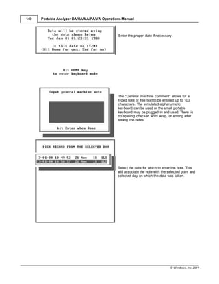 © Windrock, Inc. 2011
140 Portable Analyzer DA/HA/MA/PA/VA Operations Manual
Enter the proper date if necessary.
The "General machine comment" allows for a
typed note of free text to be entered up to 100
characters. The simulated alphanumeric
keyboard can be used or the small portable
keyboard may be plugged in and used. There is
no spelling checker, word wrap, or editing after
saving the notes.
Select the date for which to enter the note. This
will associate the note with the selected point and
selected day on which the data was taken.
 