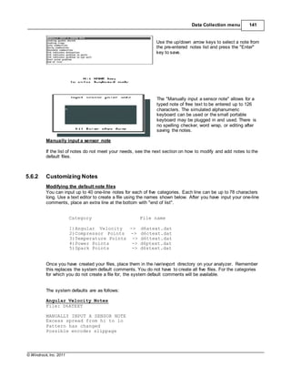 © Windrock, Inc. 2011
Manually input a sensor note
Data Collection menu 141
Use the up/down arrow keys to select a note from
the pre-entered notes list and press the "Enter"
key to save.
The "Manually input a sensor note" allows for a
typed note of free text to be entered up to 126
characters. The simulated alphanumeric
keyboard can be used or the small portable
keyboard may be plugged in and used. There is
no spelling checker, word wrap, or editing after
saving the notes.
If the list of notes do not meet your needs, see the next section on how to modify and add notes to the
default files.
5.6.2 Customizing Notes
Modifying the default note files
You can input up to 40 one-line notes for each of five categories. Each line can be up to 78 characters
long. Use a text editor to create a file using the names shown below. After you have input your one-line
comments, place an extra line at the bottom with "end of list".
Category File name
1)Angular Velocity -> d6atext.dat
2)Compressor Points -> d6ctext.dat
3)Temperature Points -> d6ttext.dat
4)Power Points -> d6ptext.dat
5)Spark Points -> d6stext.dat
Once you have created your files, place them in the /var/evport directory on your analyzer. Remember
this replaces the system default comments. You do not have to create all five files. For the categories
for which you do not create a file for, the system default comments will be available.
The system defaults are as follows:
Angular Velocity Notes
File: D6ATEXT
MANUALLY INPUT A SENSOR NOTE
Excess spread from hi to lo
Pattern has changed
Possible encoder slippage
 