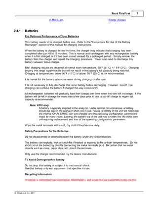 © Windrock, Inc. 2011
Read ThisFirst 7
E-Moli Li-Ion Energy Access
2.4.1 Batteries
For Optimum Performance of Your Batteries
This battery needs to be charged before use. Refer to the "Instructions for Use of the Battery
Recharger" section of this manual for charging instructions.
When the battery is charged for the first time, the charger may indicate that charging has been
completed after just 10 to 15 minutes. This is normal and can happen with any rechargeable battery
when it is first charged or if it has been stored unused for a prolonged period. Simply remove the
battery from the charger and repeat the charging procedure. There is no need to discharge this
battery between these charges.
Best charging results are obtained at normal room temperature, 70°F (21°C) +/- 8°F (2°C). Charging
beyond this range is permissible but will not result in the battery's full capacity being reached.
Charging at temperatures below 50°F (10°C) or above 95°F (35°C) is not recommended.
It is normal for the battery to become warm during charging or after use.
It is not necessary to fully discharge this Li-ion battery before recharging. However, top-off type
charging can confuse the battery if charged this way consistently.
All rechargeable batteries will gradually lose their charge over time when they are left in storage. If this
battery will be left in storage for more than a few days prior to use, a top-off charge to regain full
capacity is recommended.
Note: 6310 only
A battery is typically shipped in the analyzer. Under normal circumstances, a battery
should be kept in the analyzer when not in use. Having a battery in the unit will help keep
the internal CPU's CMOS coin cell charged and the operating configuration parameters
intact for many years. Leaving the battery out of the unit may shorten the life of this coin
cell requiring replacement and loss of the operating configuration parameters.
Wipe the metal terminals with a soft, dry cloth if they become dirty.
Safety Precautions for the Batteries
Do not disassemble or attempt to open the battery under any circumstances.
The battery can explode, leak or catch fire if heated or exposed to fire or high temperatures. Do not
short circuit the battery by directly connecting the metal terminals (+,-). Be certain that no metal
objects such as coins, paper clips, etc., touch the terminals.
Only use the charger recommended by the device manufacturer.
To Avoid Damage to this Battery
Do not drop this battery or subject it to mechanical shock.
Use this battery only with equipment that specifies its use.
Recycling Information
Windrock is committed to environmental responsibility and would like our customers to recycle this
 