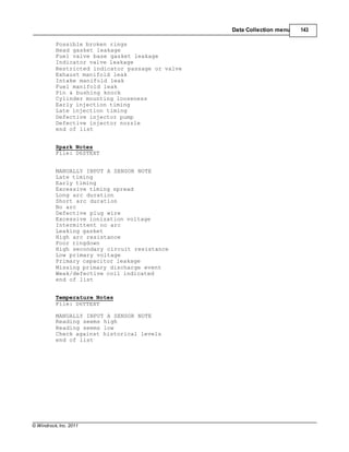 © Windrock, Inc. 2011
Data Collection menu 143
Possible broken rings
Head gasket leakage
Fuel valve base gasket leakage
Indicator valve leakage
Restricted indicator passage or valve
Exhaust manifold leak
Intake manifold leak
Fuel manifold leak
Pin & bushing knock
Cylinder mounting looseness
Early injection timing
Late injection timing
Defective injector pump
Defective injector nozzle
end of list
Spark Notes
File: D6STEXT
MANUALLY INPUT A SENSOR NOTE
Late timing
Early timing
Excessive timing spread
Long arc duration
Short arc duration
No arc
Defective plug wire
Excessive ionization voltage
Intermittent no arc
Leaking gasket
High arc resistance
Poor ringdown
High secondary circuit resistance
Low primary voltage
Primary capacitor leakage
Missing primary discharge event
Weak/defective coil indicated
end of list
Temperature Notes
File: D6TTEXT
MANUALLY INPUT A SENSOR NOTE
Reading seems high
Reading seems low
Check against historical levels
end of list
 