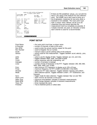 © Windrock, Inc. 2011
POINT SETUP
Data Collection menu 145
If there are NO predefined setups, you can edit the
test or any setup in the analyzer for one collection
point. The HOME key is also used to bring up a
list of alphabetic characters for text entry when a
keyboard is not available. The route point must
have a unique name. Names can be up to 30
characters long and should describe the
measurement point as completely as possible. If
multiple channels are used, an indication of what
each channel is used for is recommended.
Point Name -- the route point must have a unique name
# Channels – number of channels of data at this point
Run RPM – used to enter the actual machine speed for this point
Run Number – used to integrate the run number.
Scale – manual scale to use for plotting data on the analyzer
Sensor – sensor used for this measurement. Toggles between accel, velocity. prox,
and 4-20.
Units – units to use for display of data. Toggles between g's, in/s, and mils.
Disp – toggles between RMS, peak, and peak-to-peak
V/unit – sensor response volts per engineering unit
Averages – number of samples to average
Lines – number of lines of resolution in the FFT. Toggles between 200, 400, 800,
1600, 3200, 6400, and 12,800.
Fmin -- sets minimum FFT frequency to display up to 10% of Fmax.
Fmax – maximum frequency for FFT, (4,689 to 2,400,000 in the 6320)
Window – window for FFT data collection. Toggles between hanning and uniform.
Mode – data collection options. Toggles between Linear+, FFT Subtraction, and
Transient.
Sync – trigger mode for data collection. Toggles between free run and TDC
Alarm Limit – alarm limit for all channels at this point
Delta Time – maximum time between samples in transient measurements
Delta RPM – RPM change between samples in transient measurements
Trans File -- Enter transient file name
Finished -- Yes to Add/Edit points or collect data
 