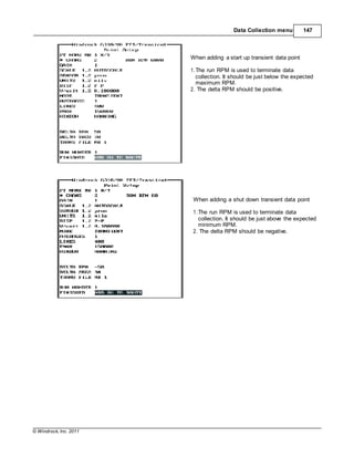 © Windrock, Inc. 2011
Data Collection menu 147
When adding a start up transient data point
1.The run RPM is used to terminate data
collection. It should be just below the expected
maximum RPM.
2. The delta RPM should be positive.
When adding a shut down transient data point
1.The run RPM is used to terminate data
collection. It should be just above the expected
minimum RPM.
2. The delta RPM should be negative.
 