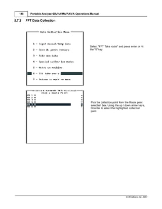 © Windrock, Inc. 2011
148 Portable Analyzer DA/HA/MA/PA/VA Operations Manual
5.7.3 FFT Data Collection
Select "FFT Take route" and press enter or hit
the "6" key.
Pick the collection point from the Route point
selection box. Using the up / down arrow keys,
hit enter to select the highlighted collection
point.
 