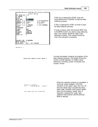 © Windrock, Inc. 2011
Data Collection menu 149
If free run is selected for SYNC, enter the
actual RPM and hit "ENTER" to start the data
collection process.
If TDC is selected for SYNC, hit enter to start
the data collection process.
If mode is transit, enter the terminal RPM. This
is the RPM at which you want to stop collecting
data. This number should be "high" if the
transient is startup. This number should be
"low" if the transient is shutdown.
A screen will appear showing the progress of the
data collection process. The length of time this
screen is visible depends on several setup
selections, including number of samples and
number of lines.
When the collection process is completed, a
summary screen appears. If the first
character of the overall value line is an "A",
then the overall value exceeds the setup
alarm level. Included is the current overall
level and the previous overall level. If
transient is selected for mode, data
collection will continue until the terminal
RPM is reached.
 